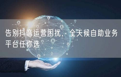 告别抖音运营困扰，全天候自助业务平台任你选