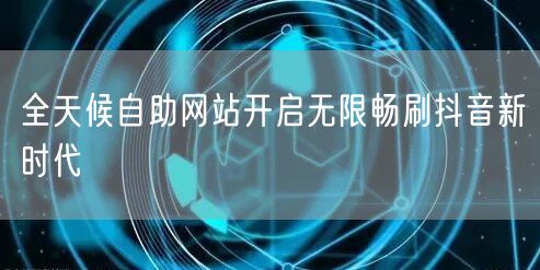 全天候自助网站开启无限畅刷抖音新时代
