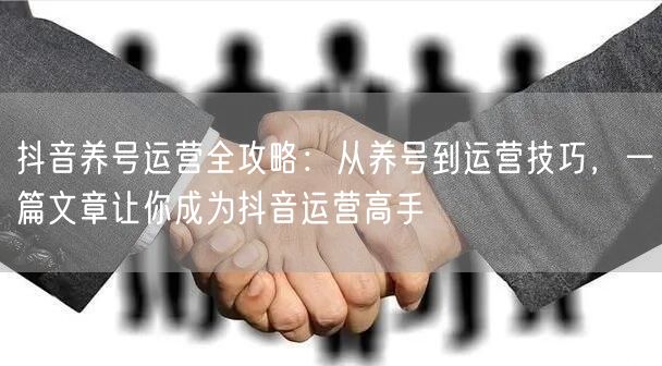 抖音养号运营全攻略：从养号到运营技巧，一篇文章让你成为抖音运营高手