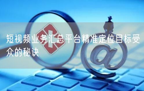 短视频业务汇总平台精准定位目标受众的秘诀