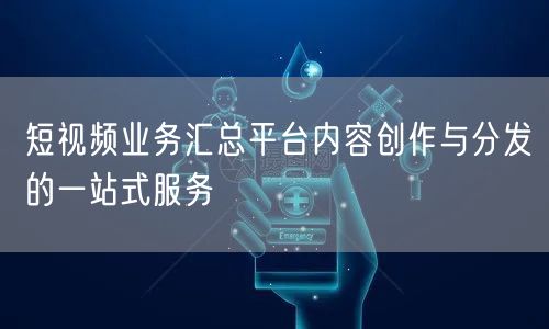 短视频业务汇总平台内容创作与分发的一站式服务