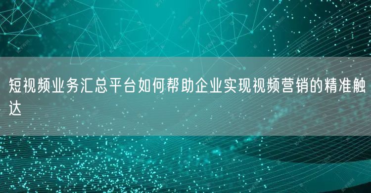 短视频业务汇总平台如何帮助企业实现视频营销的精准触达