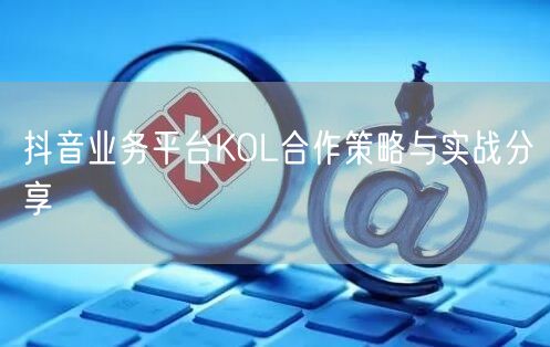 抖音业务平台KOL合作策略与实战分享