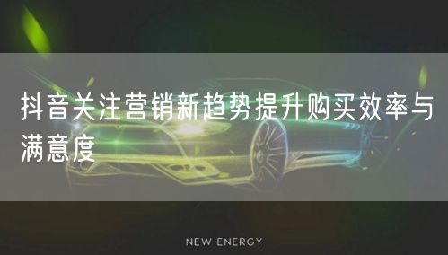 抖音关注营销新趋势提升购买效率与满意度