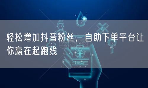 轻松增加抖音粉丝，自助下单平台让你赢在起跑线