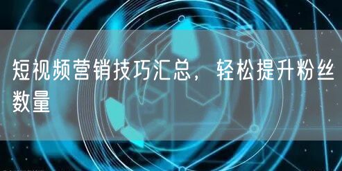 短视频营销技巧汇总，轻松提升粉丝数量