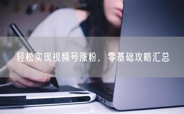 轻松实现视频号涨粉，零基础攻略汇总