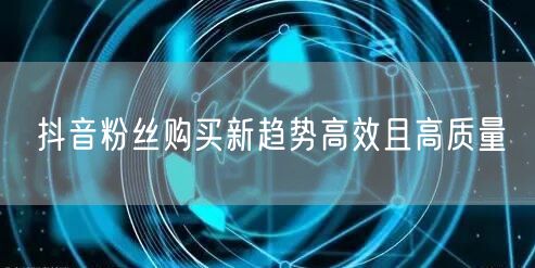 抖音粉丝购买新趋势高效且高质量