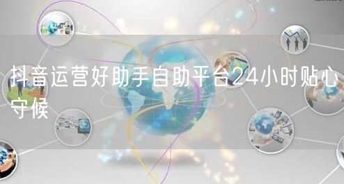抖音运营好助手自助平台24小时贴心守候
