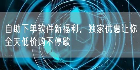 自助下单软件新福利，独家优惠让你全天低价购不停歇