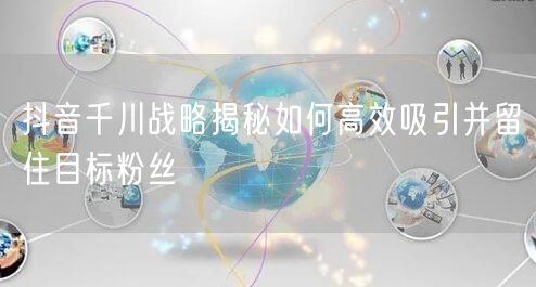 抖音千川战略揭秘如何高效吸引并留住目标粉丝