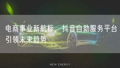 电商事业新航标，抖音自助服务平台引领未来趋势