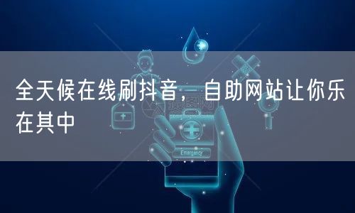 全天候在线刷抖音，自助网站让你乐在其中