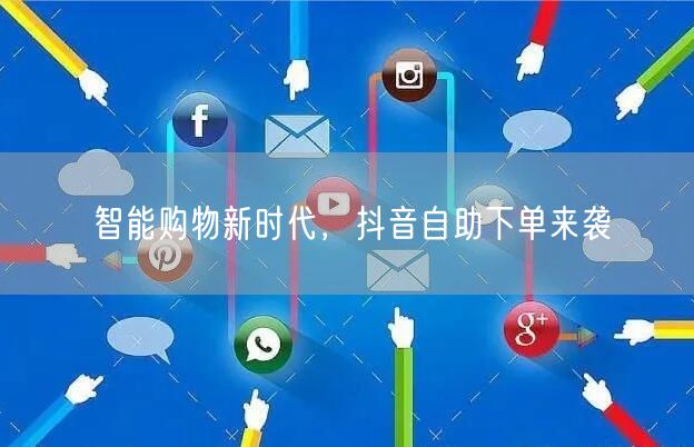 智能购物新时代，抖音自助下单来袭