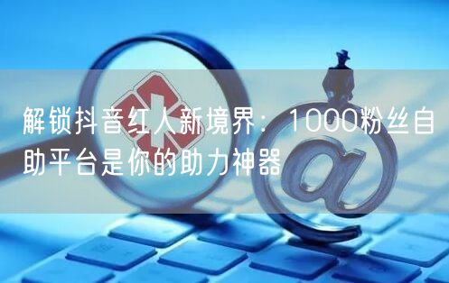 解锁抖音红人新境界：1000粉丝自助平台是你的助力神器