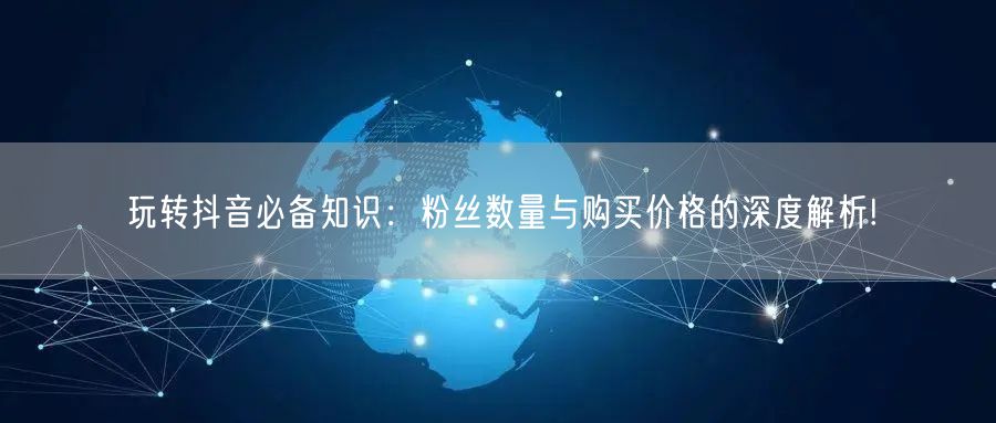 玩转抖音必备知识：粉丝数量与购买价格的深度解析!