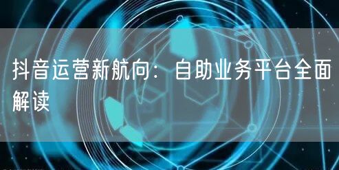 抖音运营新航向：自助业务平台全面解读
