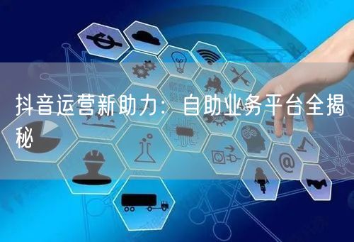 抖音运营新助力：自助业务平台全揭秘